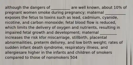 although the dangers of __________ are well known, about 10% of pregnant women smoke during pregnancy; maternal ___________ exposes the fetus to toxins such as lead, cadmium, cyanide, nicotine, and carbon monoxide; fetal blood flow is reduced, which limits the delivery of oxygen and nutrients, resulting in impaired fetal growth and development; maternal _________ increases the risk kfor miscarriage, stillbirth, placental abnormailities, preterm delivrey, and low birth weight; rates of sudden infant death syndrome, respiratory illness, and allergiesare higher in the infants and children of smokers compared to those of nonsmokers 504