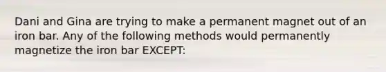 Dani and Gina are trying to make a permanent magnet out of an iron bar. Any of the following methods would permanently magnetize the iron bar EXCEPT: