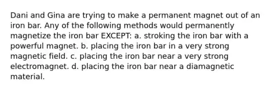 Dani and Gina are trying to make a permanent magnet out of an iron bar. Any of the following methods would permanently magnetize the iron bar EXCEPT: a. stroking the iron bar with a powerful magnet. b. placing the iron bar in a very strong magnetic field. c. placing the iron bar near a very strong electromagnet. d. placing the iron bar near a diamagnetic material.