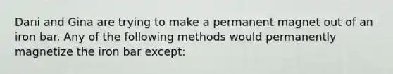 Dani and Gina are trying to make a permanent magnet out of an iron bar. Any of the following methods would permanently magnetize the iron bar except: