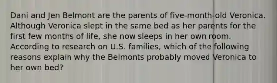 Dani and Jen Belmont are the parents of five-month-old Veronica. Although Veronica slept in the same bed as her parents for the first few months of life, she now sleeps in her own room. According to research on U.S. families, which of the following reasons explain why the Belmonts probably moved Veronica to her own bed?