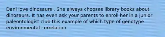 Dani love dinosaurs . She always chooses library books about dinosaurs. It has even ask your parents to enroll her in a junior paleontologist club this example of which type of genotype environmental correlation.