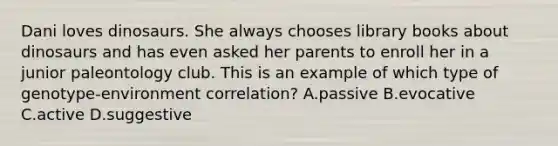 Dani loves dinosaurs. She always chooses library books about dinosaurs and has even asked her parents to enroll her in a junior paleontology club. This is an example of which type of genotype-environment correlation? A.passive B.evocative C.active D.suggestive