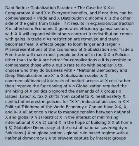 Dani Rodrik: Globalization Paradox • The Case for X X o Comparative X and X o Everyone benefits, and if not they can be compensated • Trade and X Distribution o Income X is the other side of the gains from trade - if it results in expansion/contraction X is affected o Economic X generates efficiency gainsà sectors with X X will expand while others contract à redistribution comes with gains in trade o As restriction are removed and trade becomes freer, X effects began to loom larger and larger • Misrepresentations of the Economics of Globalization and Trade o Free trade will make most people better off in the X X o Policies other than trade X are better for complications o It is possible to compensate those who X out o Has to do with peoples' X to choose who they do business with • "National Democracy and Deep Globalization are X" o Globalization seeks to X commercial/financial interests of market access at X cost rather than improve the functioning of X o Globalization required the shrinking of X politics o Ignored the demands of X groups o Issues: Labor X, tax X shifts from capital to X, health/safety X, conflict of interest in policies for "X X", industrial policies in X X Political Trilemma of the World Economy o Cannot have X-X, X, and X- X all at once o How to manage tension between national X and global X § 1) Restrict X in the interest of minimizing international X X § 2) Limit X in the hope of building X X at home § 3) Globalize Democracy at the cost of national sovereignty o Solutions § X on globalization - global rule based regime with a national democracy § X to prevent capture by interest groups