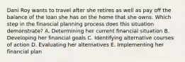 Dani Roy wants to travel after she retires as well as pay off the balance of the loan she has on the home that she owns. Which step in the financial planning process does this situation demonstrate? A. Determining her current financial situation B. Developing her financial goals C. Identifying alternative courses of action D. Evaluating her alternatives E. Implementing her financial plan