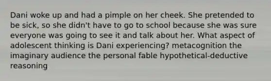 Dani woke up and had a pimple on her cheek. She pretended to be sick, so she didn't have to go to school because she was sure everyone was going to see it and talk about her. What aspect of adolescent thinking is Dani experiencing? metacognition the imaginary audience the personal fable hypothetical-deductive reasoning