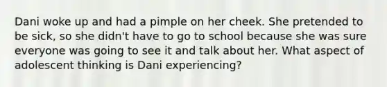 Dani woke up and had a pimple on her cheek. She pretended to be sick, so she didn't have to go to school because she was sure everyone was going to see it and talk about her. What aspect of adolescent thinking is Dani experiencing?