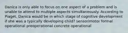 Danica is only able to focus on one aspect of a problem and is unable to attend to multiple aspects simultaneously. According to Piaget, Danica would be in which stage of cognitive development if she was a typically developing child? sensorimotor formal operational preoperational concrete operational