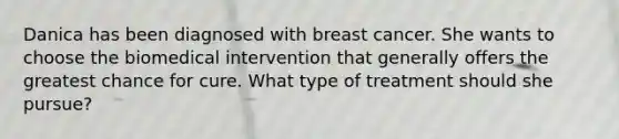 Danica has been diagnosed with breast cancer. She wants to choose the biomedical intervention that generally offers the greatest chance for cure. What type of treatment should she pursue?