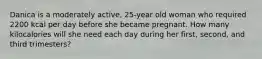 Danica is a moderately active, 25-year old woman who required 2200 kcal per day before she became pregnant. How many kilocalories will she need each day during her first, second, and third trimesters?