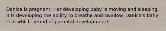 Danica is pregnant. Her developing baby is moving and sleeping. It is developing the ability to breathe and swallow. Danica's baby is in which period of prenatal development?