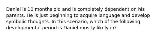 Daniel is 10 months old and is completely dependent on his parents. He is just beginning to acquire language and develop symbolic thoughts. In this scenario, which of the following developmental period is Daniel mostly likely in?