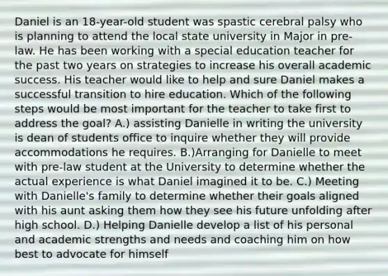 Daniel is an 18-year-old student was spastic cerebral palsy who is planning to attend the local state university in Major in pre-law. He has been working with a special education teacher for the past two years on strategies to increase his overall academic success. His teacher would like to help and sure Daniel makes a successful transition to hire education. Which of the following steps would be most important for the teacher to take first to address the goal? A.) assisting Danielle in writing the university is dean of students office to inquire whether they will provide accommodations he requires. B.)Arranging for Danielle to meet with pre-law student at the University to determine whether the actual experience is what Daniel imagined it to be. C.) Meeting with Danielle's family to determine whether their goals aligned with his aunt asking them how they see his future unfolding after high school. D.) Helping Danielle develop a list of his personal and academic strengths and needs and coaching him on how best to advocate for himself