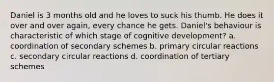 Daniel is 3 months old and he loves to suck his thumb. He does it over and over again, every chance he gets. Daniel's behaviour is characteristic of which stage of cognitive development? a. coordination of secondary schemes b. primary circular reactions c. secondary circular reactions d. coordination of tertiary schemes