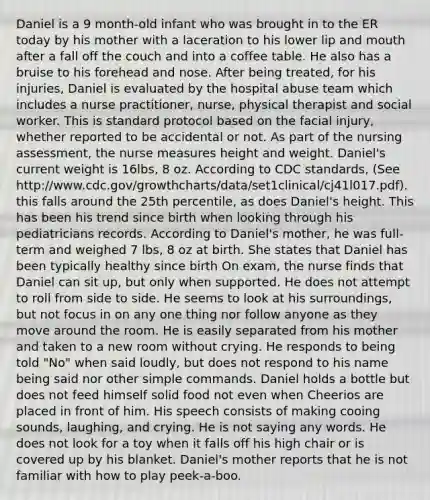 Daniel is a 9 month-old infant who was brought in to the ER today by his mother with a laceration to his lower lip and mouth after a fall off the couch and into a coffee table. He also has a bruise to his forehead and nose. After being treated, for his injuries, Daniel is evaluated by the hospital abuse team which includes a nurse practitioner, nurse, physical therapist and social worker. This is standard protocol based on the facial injury, whether reported to be accidental or not. As part of the nursing assessment, the nurse measures height and weight. Daniel's current weight is 16lbs, 8 oz. According to CDC standards, (See http://www.cdc.gov/growthcharts/data/set1clinical/cj41l017.pdf). this falls around the 25th percentile, as does Daniel's height. This has been his trend since birth when looking through his pediatricians records. According to Daniel's mother, he was full-term and weighed 7 lbs, 8 oz at birth. She states that Daniel has been typically healthy since birth On exam, the nurse finds that Daniel can sit up, but only when supported. He does not attempt to roll from side to side. He seems to look at his surroundings, but not focus in on any one thing nor follow anyone as they move around the room. He is easily separated from his mother and taken to a new room without crying. He responds to being told "No" when said loudly, but does not respond to his name being said nor other simple commands. Daniel holds a bottle but does not feed himself solid food not even when Cheerios are placed in front of him. His speech consists of making cooing sounds, laughing, and crying. He is not saying any words. He does not look for a toy when it falls off his high chair or is covered up by his blanket. Daniel's mother reports that he is not familiar with how to play peek-a-boo.