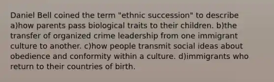 Daniel Bell coined the term "ethnic succession" to describe a)how parents pass biological traits to their children. b)the transfer of organized crime leadership from one immigrant culture to another. c)how people transmit social ideas about obedience and conformity within a culture. d)immigrants who return to their countries of birth.