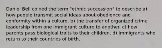 Daniel Bell coined the term "ethnic succession" to describe a) how people transmit social ideas about obedience and conformity within a culture. b) the transfer of organized crime leadership from one immigrant culture to another. c) how parents pass biological traits to their children. d) immigrants who return to their countries of birth.