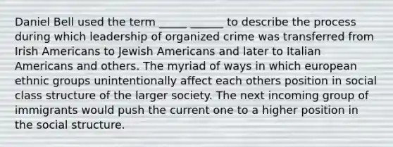 Daniel Bell used the term _____ ______ to describe the process during which leadership of organized crime was transferred from Irish Americans to Jewish Americans and later to Italian Americans and others. The myriad of ways in which european ethnic groups unintentionally affect each others position in social class structure of the larger society. The next incoming group of immigrants would push the current one to a higher position in the social structure.