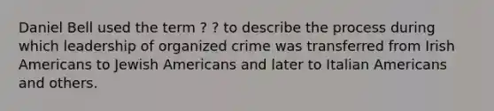 Daniel Bell used the term ? ? to describe the process during which leadership of organized crime was transferred from Irish Americans to Jewish Americans and later to Italian Americans and others.