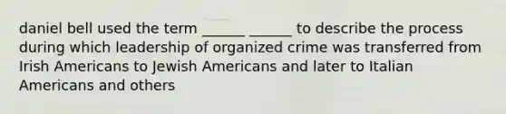 daniel bell used the term ______ ______ to describe the process during which leadership of organized crime was transferred from Irish Americans to Jewish Americans and later to Italian Americans and others