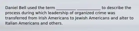 Daniel Bell used the term __________ ____________ to describe the process during which leadership of organized crime was transferred from Irish Americans to Jewish Americans and alter to Italian Americans and others.