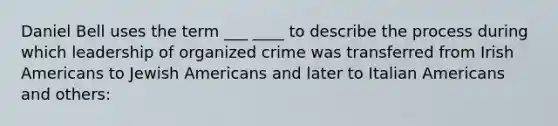 Daniel Bell uses the term ___ ____ to describe the process during which leadership of organized crime was transferred from Irish Americans to Jewish Americans and later to Italian Americans and others: