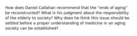 How does Daniel Callahan recommend that the "ends of aging" be reconstructed? What is his judgment about the responsibility of the elderly to society? Why does he think this issue should be settled before a proper understanding of medicine in an aging society can be established?