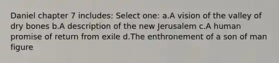 Daniel chapter 7 includes: Select one: a.A vision of the valley of dry bones b.A description of the new Jerusalem c.A human promise of return from exile d.The enthronement of a son of man figure