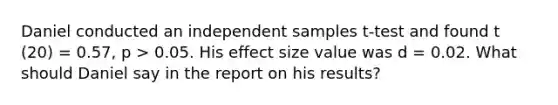 Daniel conducted an independent samples t-test and found t (20) = 0.57, p > 0.05. His effect size value was d = 0.02. What should Daniel say in the report on his results?