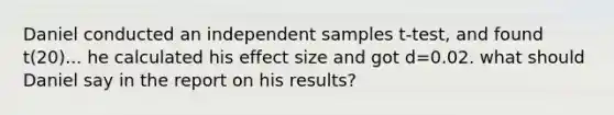 Daniel conducted an independent samples t-test, and found t(20)... he calculated his effect size and got d=0.02. what should Daniel say in the report on his results?