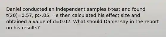 Daniel conducted an independent samples t-test and found t(20)=0.57, p>.05. He then calculated his effect size and obtained a value of d=0.02. What should Daniel say in the report on his results?