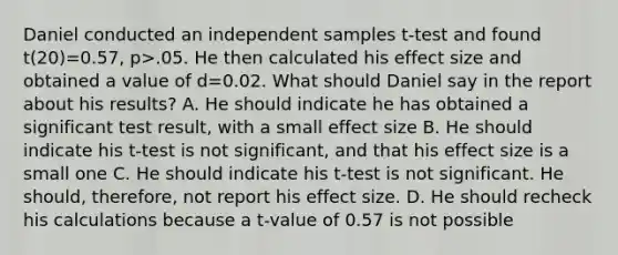 Daniel conducted an independent samples t-test and found t(20)=0.57, p>.05. He then calculated his effect size and obtained a value of d=0.02. What should Daniel say in the report about his results? A. He should indicate he has obtained a significant test result, with a small effect size B. He should indicate his t-test is not significant, and that his effect size is a small one C. He should indicate his t-test is not significant. He should, therefore, not report his effect size. D. He should recheck his calculations because a t-value of 0.57 is not possible