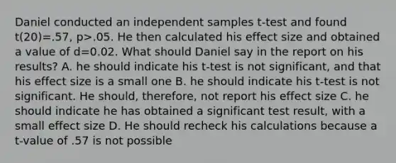 Daniel conducted an independent samples t-test and found t(20)=.57, p>.05. He then calculated his effect size and obtained a value of d=0.02. What should Daniel say in the report on his results? A. he should indicate his t-test is not significant, and that his effect size is a small one B. he should indicate his t-test is not significant. He should, therefore, not report his effect size C. he should indicate he has obtained a significant test result, with a small effect size D. He should recheck his calculations because a t-value of .57 is not possible