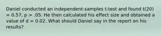 Daniel conducted an independent-samples t-test and found t(20) = 0.57, p > .05. He then calculated his effect size and obtained a value of d = 0.02. What should Daniel say in the report on his results?