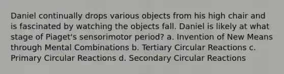 Daniel continually drops various objects from his high chair and is fascinated by watching the objects fall. Daniel is likely at what stage of Piaget's sensorimotor period? a. Invention of New Means through Mental Combinations b. Tertiary Circular Reactions c. Primary Circular Reactions d. Secondary Circular Reactions