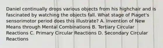 Daniel continually drops various objects from his highchair and is fascinated by watching the objects fall. What stage of Piaget's sensorimotor period does this illustrate? A. Invention of New Means through Mental Combinations B. Tertiary Circular Reactions C. Primary Circular Reactions D. Secondary Circular Reactions