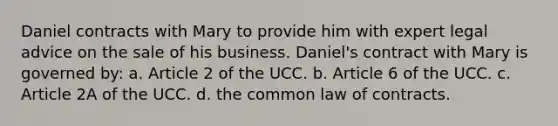 Daniel contracts with Mary to provide him with expert legal advice on the sale of his business. Daniel's contract with Mary is governed by: a. Article 2 of the UCC. b. Article 6 of the UCC. c. Article 2A of the UCC. d. the common law of contracts.