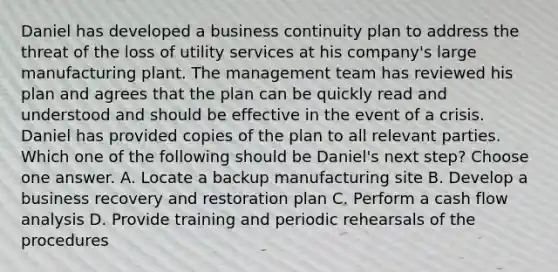 Daniel has developed a business continuity plan to address the threat of the loss of utility services at his company's large manufacturing plant. The management team has reviewed his plan and agrees that the plan can be quickly read and understood and should be effective in the event of a crisis. Daniel has provided copies of the plan to all relevant parties. Which one of the following should be Daniel's next step? Choose one answer. A. Locate a backup manufacturing site B. Develop a business recovery and restoration plan C. Perform a cash flow analysis D. Provide training and periodic rehearsals of the procedures