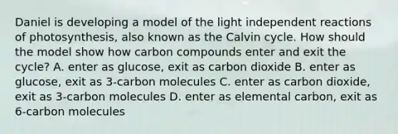 Daniel is developing a model of the light independent reactions of photosynthesis, also known as the Calvin cycle. How should the model show how carbon compounds enter and exit the cycle? A. enter as glucose, exit as carbon dioxide B. enter as glucose, exit as 3-carbon molecules C. enter as carbon dioxide, exit as 3-carbon molecules D. enter as elemental carbon, exit as 6-carbon molecules