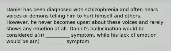 Daniel has been diagnosed with schizophrenia and often hears voices of demons telling him to hurt himself and others. However, he never becomes upset about these voices and rarely shows any emotion at all. Daniel's hallucination would be considered a(n) __________ symptom, while his lack of emotion would be a(n) __________ symptom.