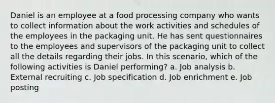 Daniel is an employee at a food processing company who wants to collect information about the work activities and schedules of the employees in the packaging unit. He has sent questionnaires to the employees and supervisors of the packaging unit to collect all the details regarding their jobs. In this scenario, which of the following activities is Daniel performing? a. Job analysis b. External recruiting c. Job specification d. Job enrichment e. Job posting