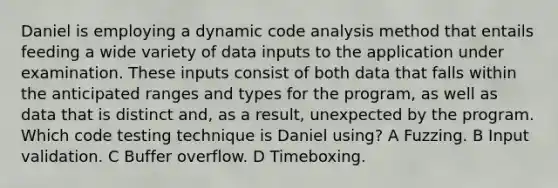 Daniel is employing a dynamic code analysis method that entails feeding a wide variety of data inputs to the application under examination. These inputs consist of both data that falls within the anticipated ranges and types for the program, as well as data that is distinct and, as a result, unexpected by the program. Which code testing technique is Daniel using? A Fuzzing. B Input validation. C Buffer overflow. D Timeboxing.