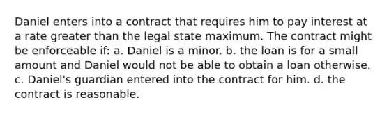 Daniel enters into a contract that requires him to pay interest at a rate greater than the legal state maximum. The contract might be enforceable if: a. Daniel is a minor. b. the loan is for a small amount and Daniel would not be able to obtain a loan otherwise. c. Daniel's guardian entered into the contract for him. d. the contract is reasonable.