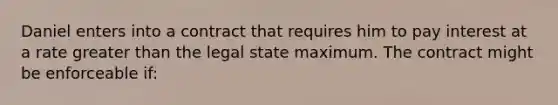 Daniel enters into a contract that requires him to pay interest at a rate greater than the legal state maximum. The contract might be enforceable if: