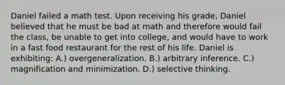 Daniel failed a math test. Upon receiving his grade, Daniel believed that he must be bad at math and therefore would fail the class, be unable to get into college, and would have to work in a fast food restaurant for the rest of his life. Daniel is exhibiting: A.) overgeneralization. B.) arbitrary inference. C.) magnification and minimization. D.) selective thinking.