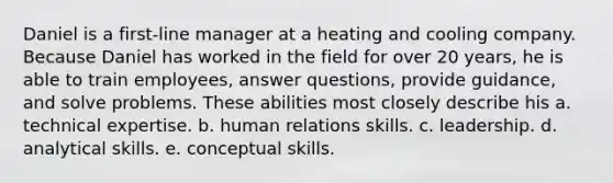 Daniel is a first-line manager at a heating and cooling company. Because Daniel has worked in the field for over 20 years, he is able to train employees, answer questions, provide guidance, and solve problems. These abilities most closely describe his a. technical expertise. b. human relations skills. c. leadership. d. analytical skills. e. conceptual skills.