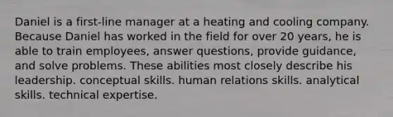 Daniel is a first-line manager at a heating and cooling company. Because Daniel has worked in the field for over 20 years, he is able to train employees, answer questions, provide guidance, and solve problems. These abilities most closely describe his leadership. conceptual skills. human relations skills. analytical skills. technical expertise.