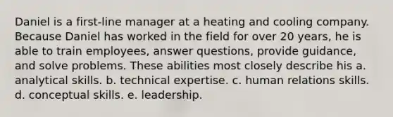 Daniel is a first-line manager at a heating and cooling company. Because Daniel has worked in the field for over 20 years, he is able to train employees, answer questions, provide guidance, and solve problems. These abilities most closely describe his a. analytical skills. b. technical expertise. c. human relations skills. d. conceptual skills. e. leadership.