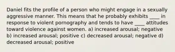 Daniel fits the profile of a person who might engage in a sexually aggressive manner. This means that he probably exhibits ____ in response to violent pornography and tends to have ____ attitudes toward violence against women. a) increased arousal; negative b) increased arousal; positive c) decreased arousal; negative d) decreased arousal; positive