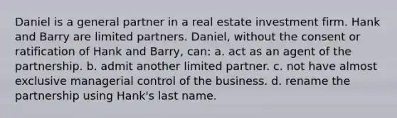 Daniel is a general partner in a real estate investment firm. Hank and Barry are limited partners. Daniel, without the consent or ratification of Hank and Barry, can: a. act as an agent of the partnership. b. admit another limited partner. c. not have almost exclusive managerial control of the business. d. rename the partnership using Hank's last name.